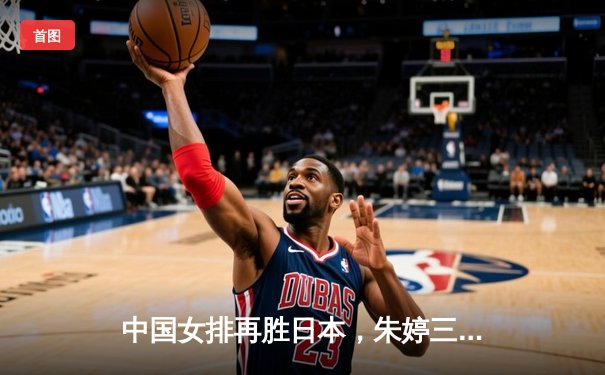 中国女排再胜日本，朱婷三局轰下20分助球队锁定奥运资格赛关键胜利