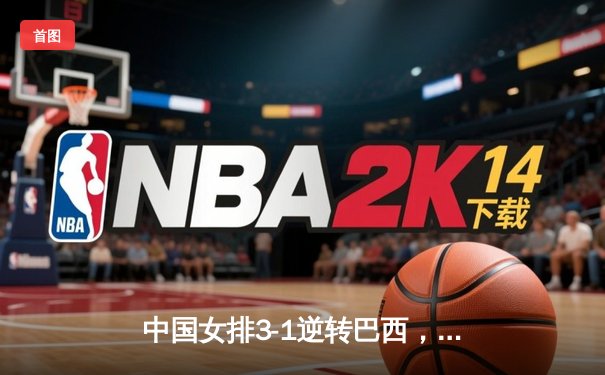 中国女排3-1逆转巴西，张常宁复出砍17分锁定奥运门票