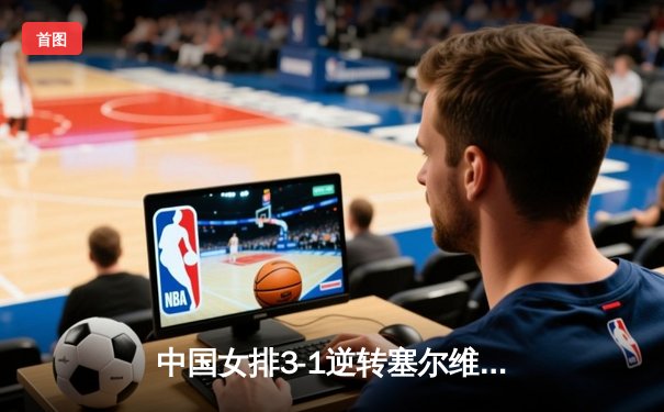 中国女排3-1逆转塞尔维亚，张常宁爆发砍28分锁定总决赛席位