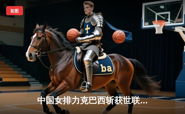 中国女排力克巴西斩获世联赛三连胜 李盈莹狂砍28分展现核心价值