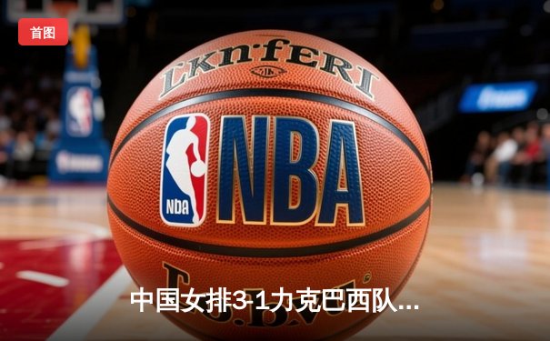 中国女排3-1力克巴西队，张常宁发球神威奠定胜局