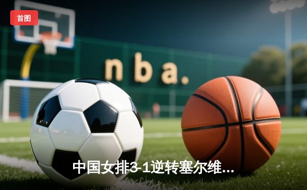 中国女排3-1逆转塞尔维亚，李盈莹狂砍28分闪耀全场