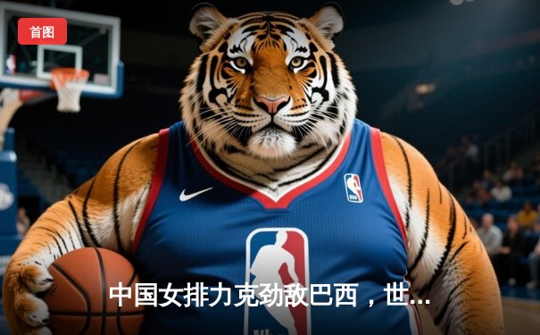 中国女排力克劲敌巴西，世界联赛香港站开门红